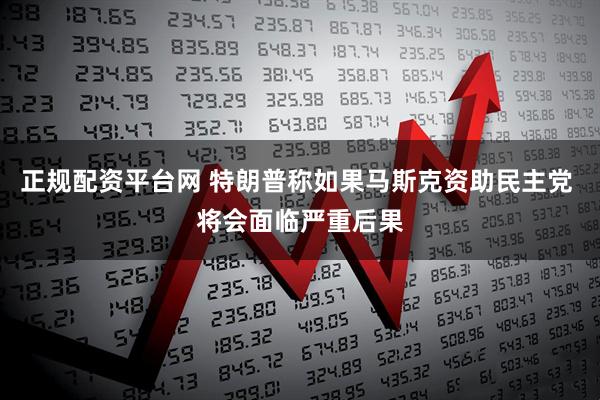 正规配资平台网 特朗普称如果马斯克资助民主党 将会面临严重后果