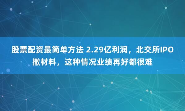 股票配资最简单方法 2.29亿利润，北交所IPO撤材料，这种情况业绩再好都很难