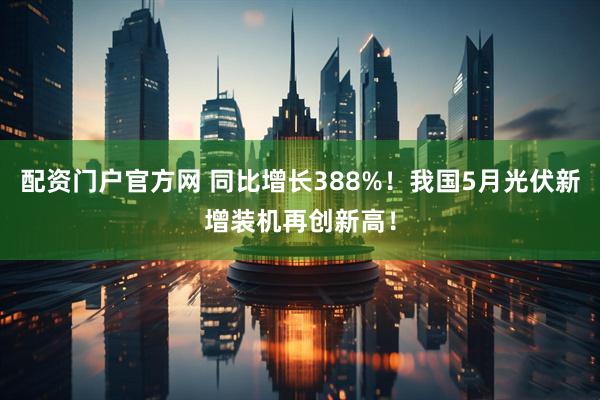 配资门户官方网 同比增长388%！我国5月光伏新增装机再创新高！