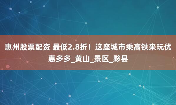惠州股票配资 最低2.8折！这座城市乘高铁来玩优惠多多_黄山_景区_黟县