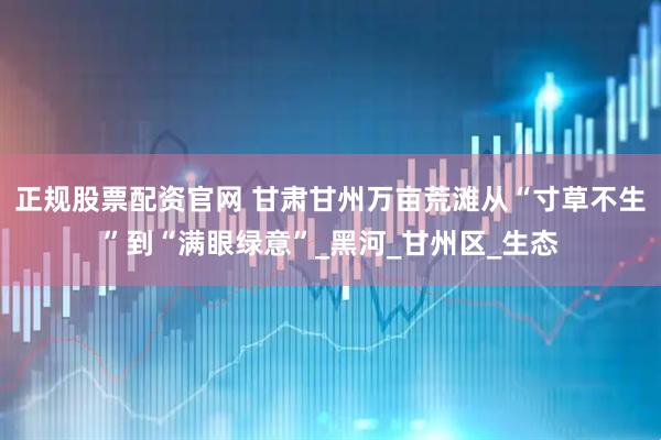 正规股票配资官网 甘肃甘州万亩荒滩从“寸草不生”到“满眼绿意”_黑河_甘州区_生态