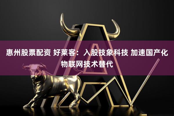惠州股票配资 好莱客：入股技象科技 加速国产化物联网技术替代