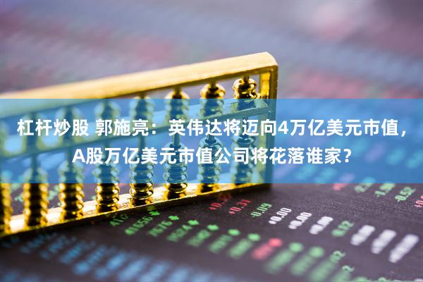 杠杆炒股 郭施亮：英伟达将迈向4万亿美元市值，A股万亿美元市值公司将花落谁家？