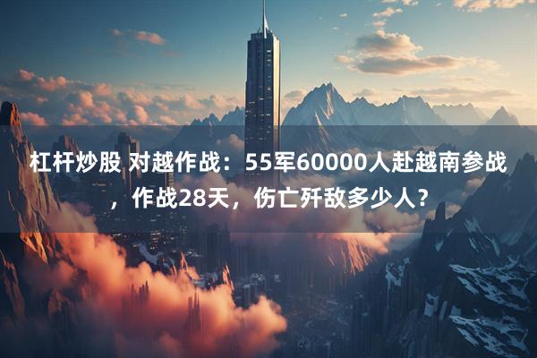 杠杆炒股 对越作战：55军60000人赴越南参战，作战28天，伤亡歼敌多少人？