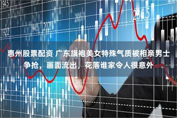 惠州股票配资 广东旗袍美女特殊气质被相亲男士争抢，画面流出，花落谁家令人很意外