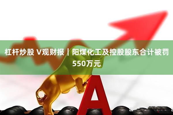 杠杆炒股 V观财报｜阳煤化工及控股股东合计被罚550万元