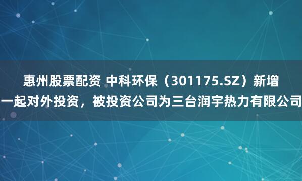 惠州股票配资 中科环保（301175.SZ）新增一起对外投资，被投资公司为三台润宇热力有限公司