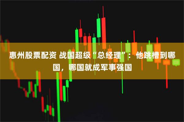 惠州股票配资 战国超级“总经理”：他跳槽到哪国，哪国就成军事强国