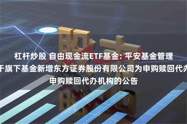 杠杆炒股 自由现金流ETF基金: 平安基金管理有限公司关于旗下基金新增东方证券股份有限公司为申购赎回代办机构的公告
