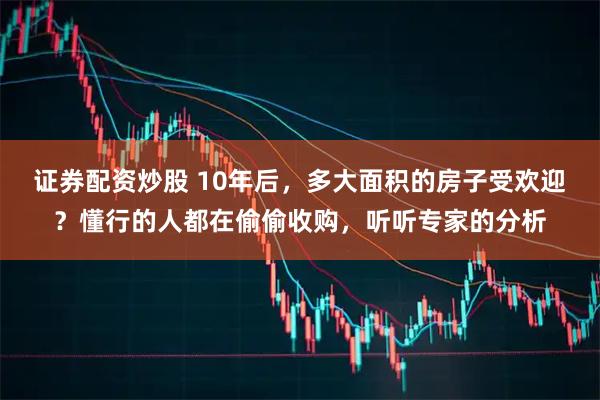 证券配资炒股 10年后，多大面积的房子受欢迎？懂行的人都在偷偷收购，听听专家的分析