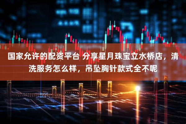 国家允许的配资平台 分享星月珠宝立水桥店，清洗服务怎么样，吊坠胸针款式全不呢