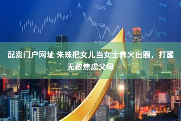 配资门户网址 朱珠把女儿当女士养火出圈，打醒无数焦虑父母