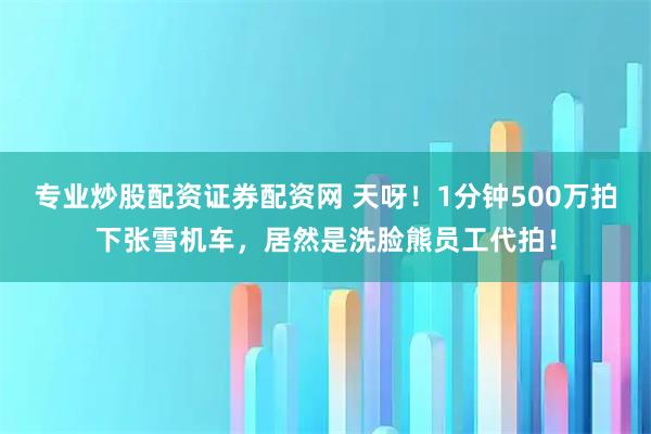 专业炒股配资证券配资网 天呀！1分钟500万拍下张雪机车，居然是洗脸熊员工代拍！
