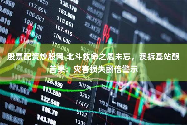 股票配资炒股网 北斗救命之恩未忘，澳拆基站酿苦果：灾害损失翻倍警示