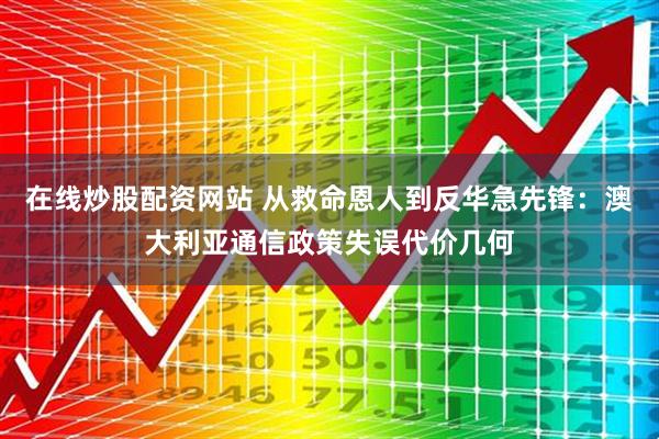 在线炒股配资网站 从救命恩人到反华急先锋：澳大利亚通信政策失误代价几何