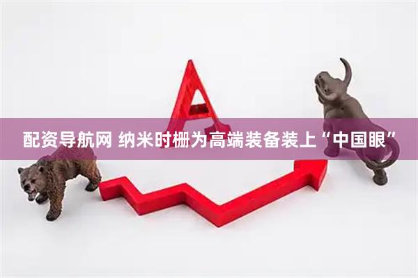 配资导航网 纳米时栅为高端装备装上“中国眼”