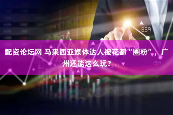 配资论坛网 马来西亚媒体达人被花都“圈粉”，广州还能这么玩？